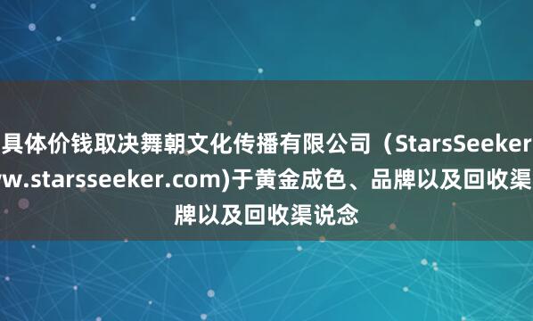 具体价钱取决舞朝文化传播有限公司（StarsSeeker www.starsseeker.com)于黄金成色、品牌以及回收渠说念